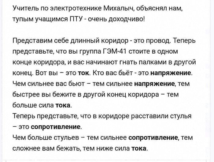 Учитель по электротехнике Михалыч объяснял иамт тупым учащимся пту очень доходчиво Представим себе длинный коридор ето провод Теперь представьте что вы группа гэм м стоите в одном конце коридоре и вес начинают гнать папками о другой конец Вот вы это ток кто вас бьёт _ это напряжение Чем сильнее ввс бьют тем сильнее ишряжеиие тем Быстрее вы бежите в другой конец каридорв _ тем больше сила тока Тепе