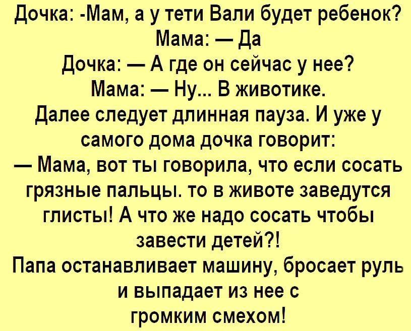 Дочка Мам а у тети Вали будет ребенок Мама да Дочка А где он сейчас у нее Мама Ну В животике Далее следует длинная пауза И уже у СаМОГО дома ДОЧКЗ ГОВОРИТ Мама вот ты говорила что если сосать грязные пальцы то в животе заведутся глисты А что же надо сосать чтобы завести детеи Папа останавливает машину бросает руль и выпадает из нее с громким смехом