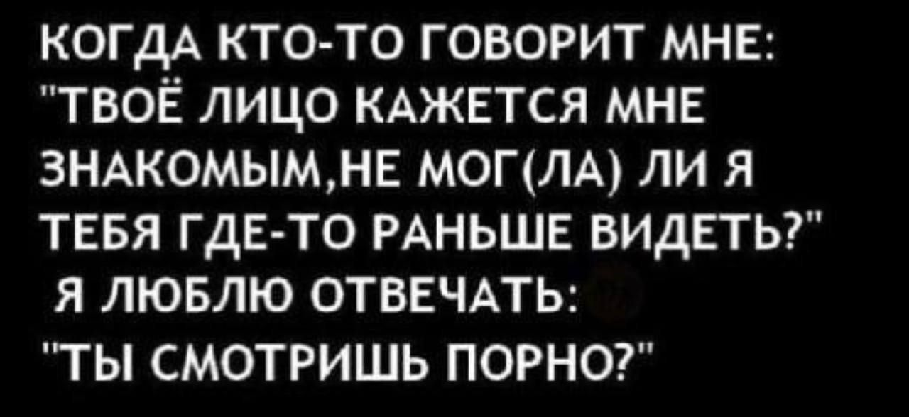 КОГДА КТО ТО ГОВОРИТ МНЕ ТВОЁ ЛИЦО КАЖЕТСЯ МНЕ 3НАКОМЫМНЕ МОГЛА ЛИ Я ТЕБЯ ГДЕ ТО РАНЬШЕ ВИДЕТЬ Я ЛЮБЛЮ ОТВЕЧАТЬ ТЬ СМОТРИШЬ ПОРНО