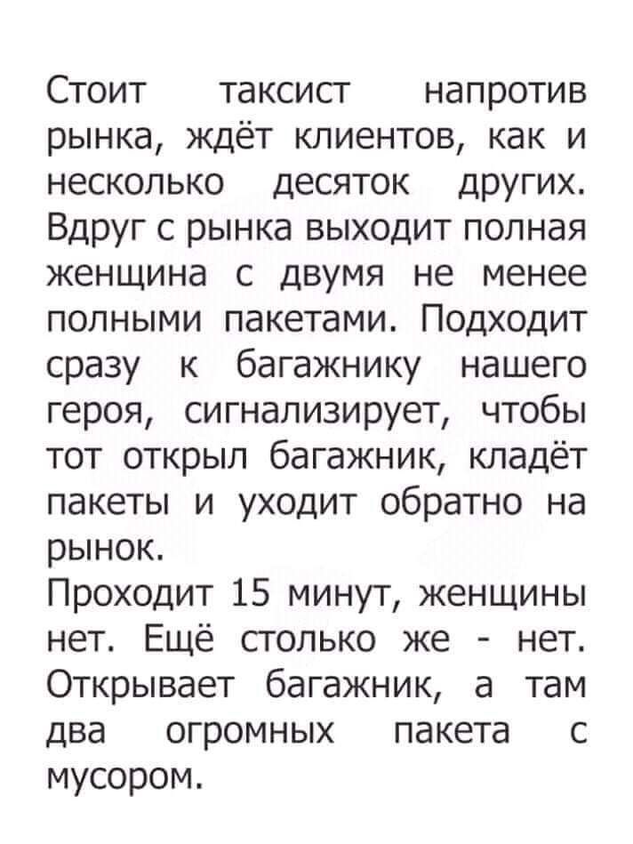 Стоит таксисг напротив рынка ждёт клиентов как и несколько десяток ДрУгих Вдруг с рынка выходит полная женщина с двумя не менее полными пакетами Подходит сразу к багажнику нашего героя сигнализирует чтобы тот открыл багажник кладёт пакеты и уходит обратно на рынок Проходит 15 минут женщины нет_ Ещё столько же нет Открывает багажник а там два огромных пакета с мусором