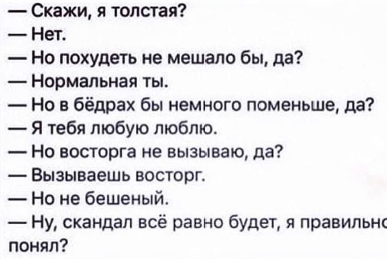 Скажи я толстая Нет Но похудеть не мешало бы да Нормальная ты Но в бёдрах бы немного поменьше да Я тебя любую люблю Но восторга не вызываю да Вызываешь восторг Но не бешеный ну скандал всё равно будет я правильнс понял