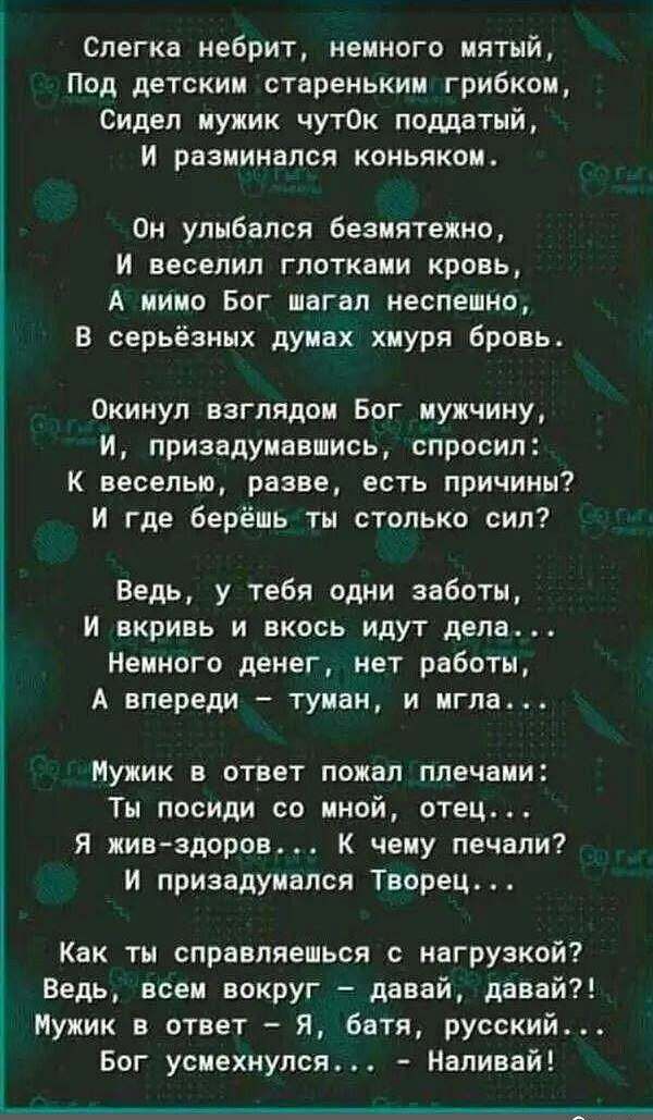 Слегка небрит немного мятый Под детским стареньким грибком Сидел мужик чут0к поддатый И разминался коньяком Он улыбался безмятежно И веселип глотками кровь А мимо Бог шагал неспешно В серьёзных думах хмуря бровь Окинул взглядом Бог мужчину И приавдумнвмись спросил К веселью разве есть причины И где берёшь ты столько сил Ведь у тебя одни заботы И вкривь и вкось идут дела Немного денег нет работы А 