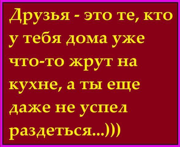 Друзья это те кто у тебя дома уже что то жрут на кухне а ты еще даже не успел раздеться