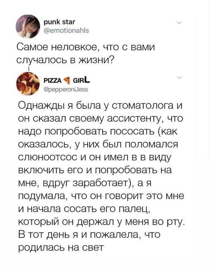 рк маг етопопатз Самое неловкое что с вами СПУЧЭЛОСЬ В ЖИЗНИ7 1 аппі Рёдпётпцеэь Однажды я была у стоматолога и он сказал своему ассистенту что надо попробовать пососать как оказалось у них был поломался слюноотсос и он имел в в виду включить его и попробовать на мне вдруг заработает а я подумала что он говорит это мне и начала сосать его палец который он держал у меня во рту В тот день я и пожале