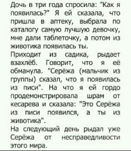 Дочь три года спросила Как появилась Я ей сказала что пришла в аптеку выбрала по каталогу самую лучшую девочку мне дали таблеточку а потом из животике появилась ты Приходит из садика рыдает взахпёб Говорит что я её обманула Серёжа мальчик из группы сказал что я появилась из писи На что я ей гордо продемонстрировала шрам от кесарева и сказала Это Серёжа ИЗ ПИСИ появился а ты ИЗ животике На следующи