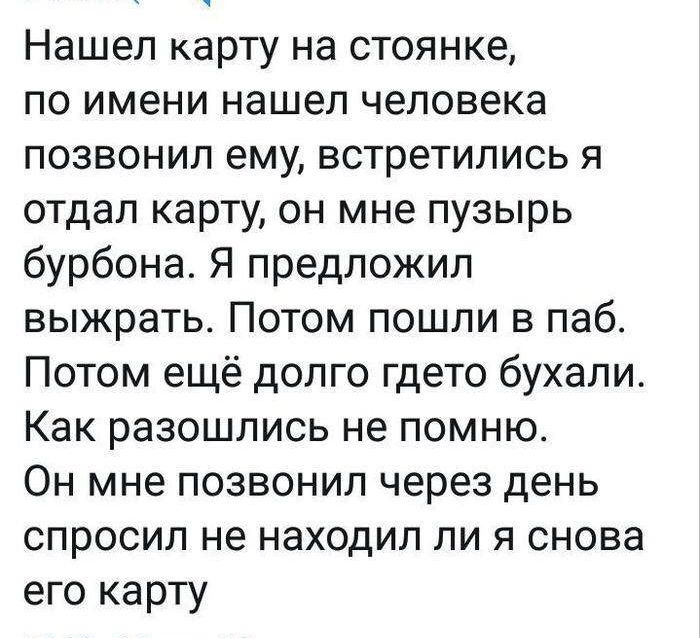 Нашел карту на стоянке по имени нашел человека позвонил ему встретились я отдал карту он мне пузырь бурбона Я предложил выжрать Потом пошли в паб Потом ещё долго гдето бухали Как разошлись не помню Он мне позвонил через день спросил не находил ли я снова его карту