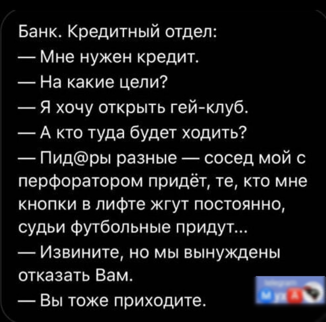 Банк Кредитный отдел Мне нужен кредит На какие цели Я хочу открыть гейклуб А кто туда будет ходить Пидры разные сосед мой с перфоратором придёт те кто мне кнопки в лифте жгут постоянно судьи Футбольные придут Извините но мы вынуждены отказать Вам и Вы тоже приходите