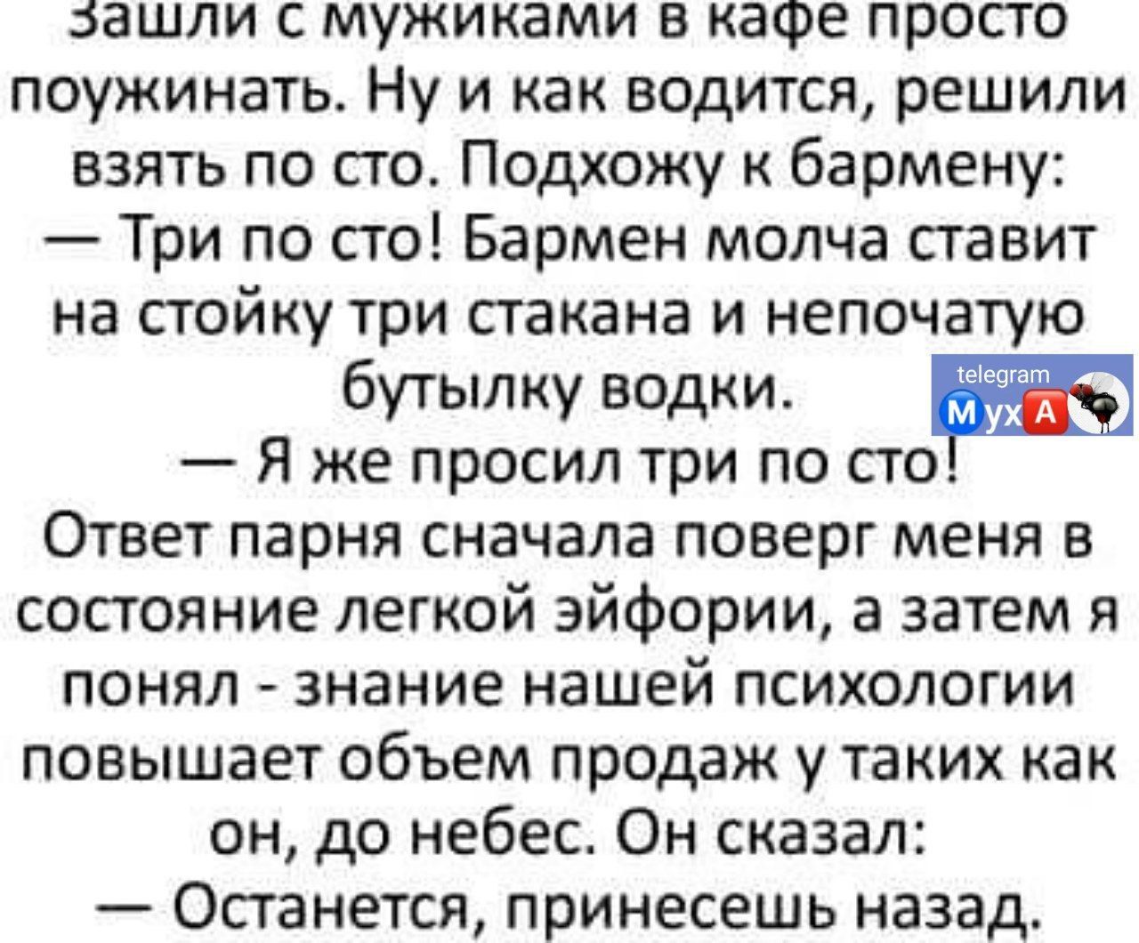 зашли мужиками в кафе просто поужинать Ну и как водится решили взять по сто Подхожу к бармену Три по сто Бармен молча ставит на стойку три стакана и непочатую бутылку водки Я же просил три по ст Ответ парня сначала поверг меня в состояние легкой эйфории а затем я ПОНЯЛ Знание нашей ПСИХОЛОГИИ повышает объем продаж у таких как он до небес Он сказал Останется принесешь назад