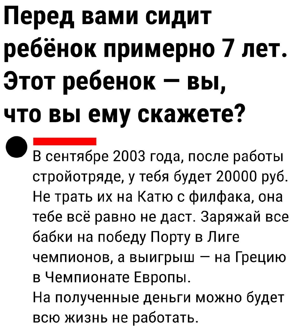 Перед вами сидит ребёнок примерно 7 лет Этот ребенок вы что вы ему скажете _ В сентябре 2003 года после работы стройотряде у тебя будет 20000 руб Не трать их на Катю с филфака она тебе всё равно не даст Заряжай все бабки на победу Порту в Лиге чемпионов а выигрыш на Грецию в Чемпионате Европы На полученные деньги можно будет всю жизнь не работать