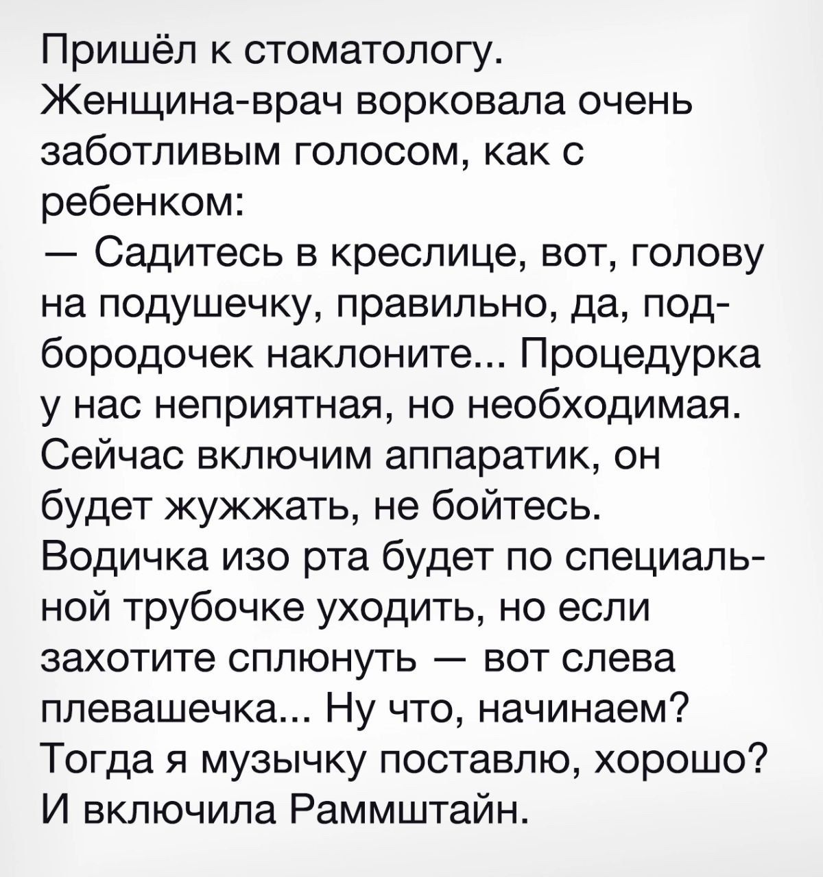 Пришёл к стоматологу Женщина врач ворковала очень заботливым голосом как с ребенком Садитесь в креслице вот голову на подушечку правильно да под бородочек наклоните Процедурка у нас неприятная но необходимая Сейчас включим аппаратик он будет жужжать не бойтесь Водичка изо рта будет по специаль ной трубочке уходить но если захотите сплюнуть вот слева плевашечка Ну что начинаем Тогда я музычку поста