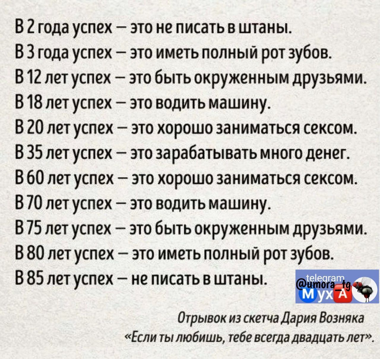 В 2 года успех это не писать в штаны ВЗ года успех это иметь полный рот зубов В 12 лет успех это быть окруженным друзьями В 18 лет успех это водить машину В 20 лет успех это хорошо заниматься сексом В 35 лет успех это зарабатывать много денег В 60 лет успех это хорошо заниматься сексом В 70 лет успех это водить машину В 75 лет успех это быть окруженным друзьями В 80 лет успех это иметь полный рот 