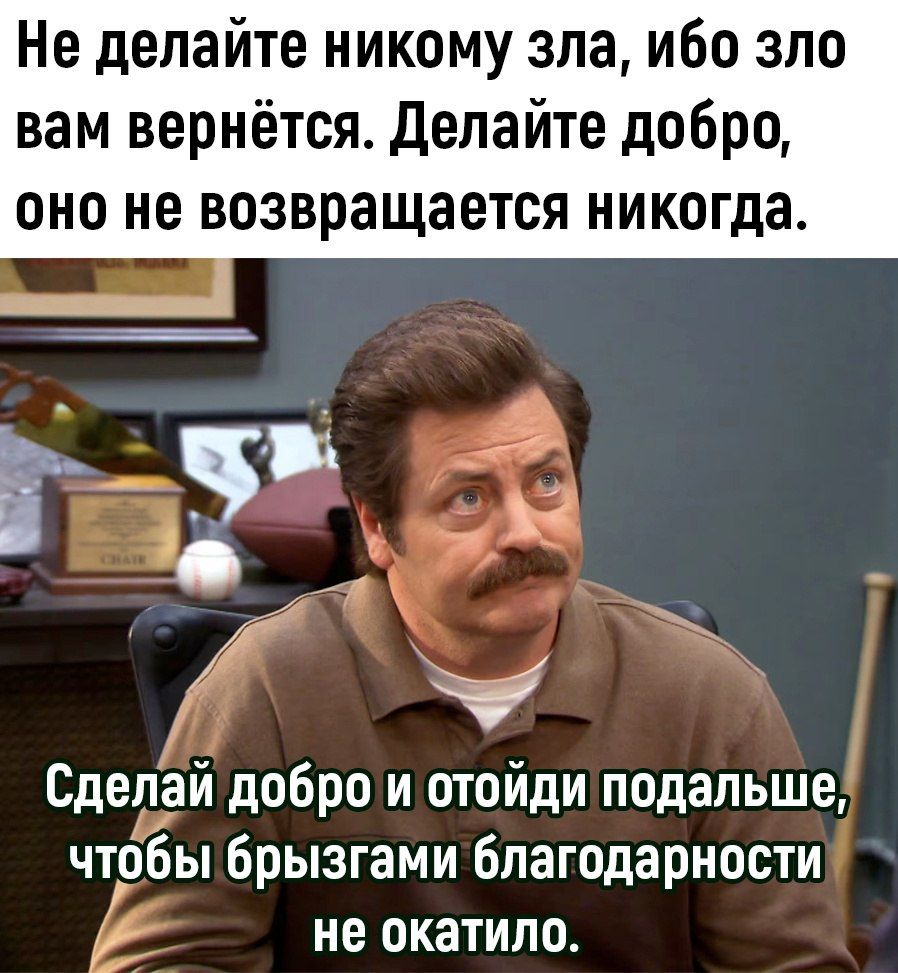 Не делайте никому зла ибо зло вам вернётся делайте добро ОНО не возвращается никогда Сделай добро и отойди подальше чтобы брызгами благодарности не окатило