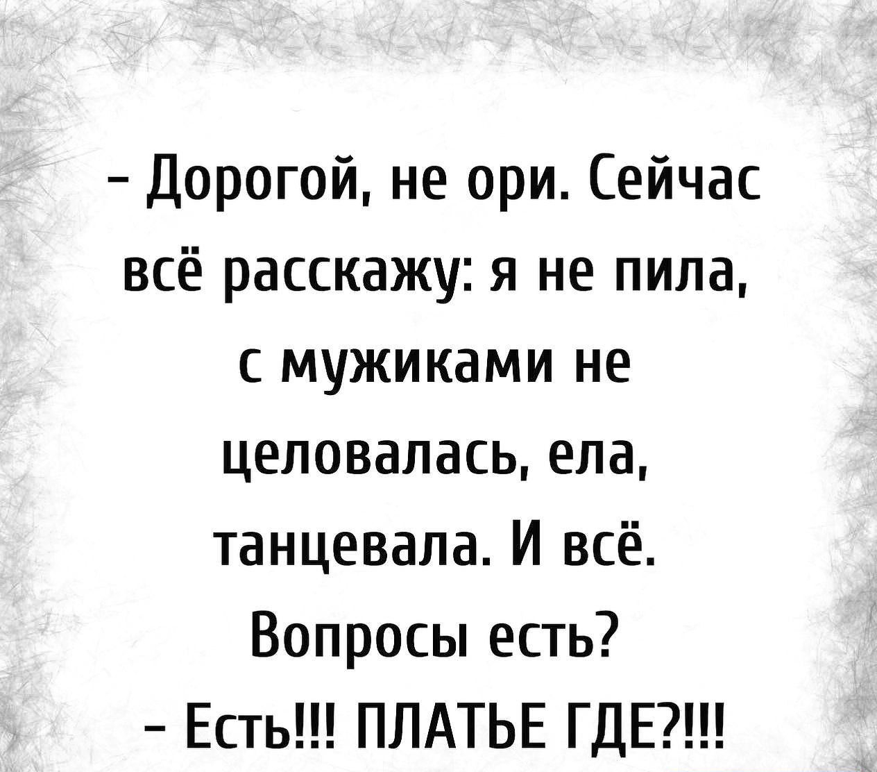 Дорогой не при Сейчас всё расскажу я не пила с мужиками не целовалась ела танцевала И всё Вопросы есть Есть ПЛАТЬЕ ГДЕ