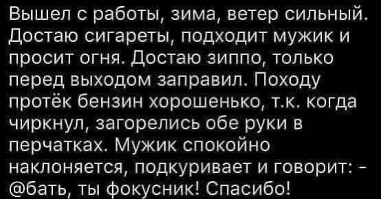 Вышел 0 работы зима ветер сильный Достаю сигареты подходит мужик и просит огня Достаю зиппо только перед выходом заправил Походу протёк бензин хорошенько тк когда чиркнул загорелись обе руки в перчатках Мужик спокойно наклоняется подкуривает и говорит бать ты фокусник Спасибо