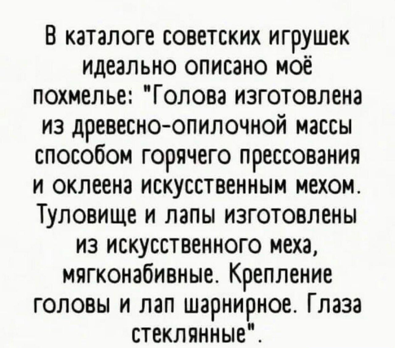 В каталоге советских игрушек идеально описано моё похмелье Голова изготовлена из древесно опилочной массы способом горячего прессования и оклеена искусственным мехом Туловище и лапы изготовлены из искусственного меха мягконабивные Крепление головы и пап шарнирное Глаза стеклянные