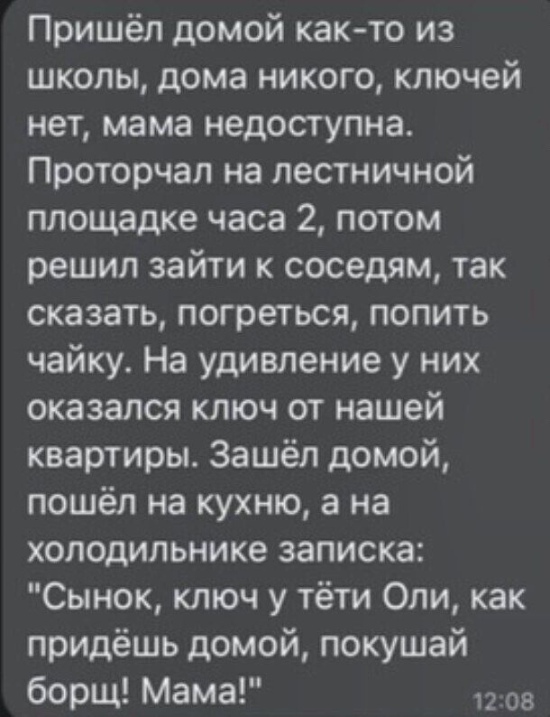 Пришёл домой как то из школы дома никого ключей нет мама недоступна Проторчап на лестничной площадке часа 2 потом решил зайти к соседям так сказать погреться попить чайку На удивление у них оказался ключ от нашей квартиры Зашёл домой пошёл на кухню а на холодильнике записка Сынок ключ у тёти Оли как придёшь домой покушай борщ Мама ов