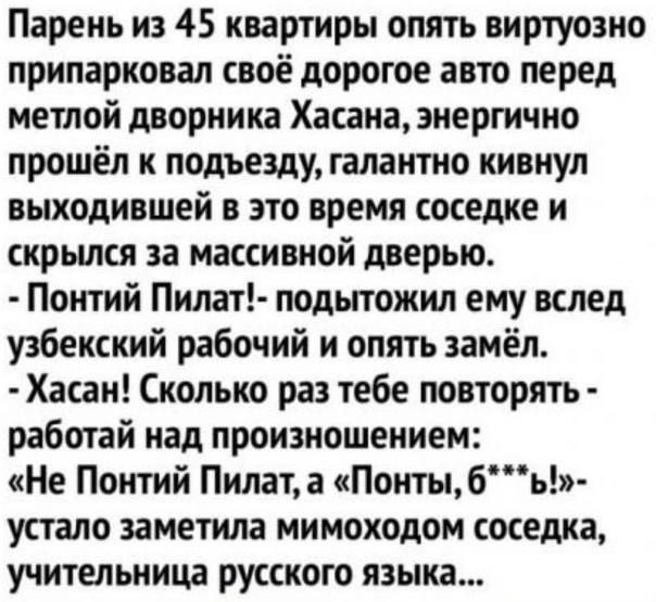 Парень из 45 квартиры опять виртуозно припарковал своё дорогое авто перед метлой дворника Хасана энергично прошёл к подъезду галантно кивнул выходившей в это время соседке и скрылся за массивной дверью Понтий Пнлат подытожил ему вслед узбекский рабочий и опять замёл Хасан Сколько раз тебе повторять работай над произношением Не Понтий Пилата Понтыбь устало заметила мимоходом соседка учительница рус
