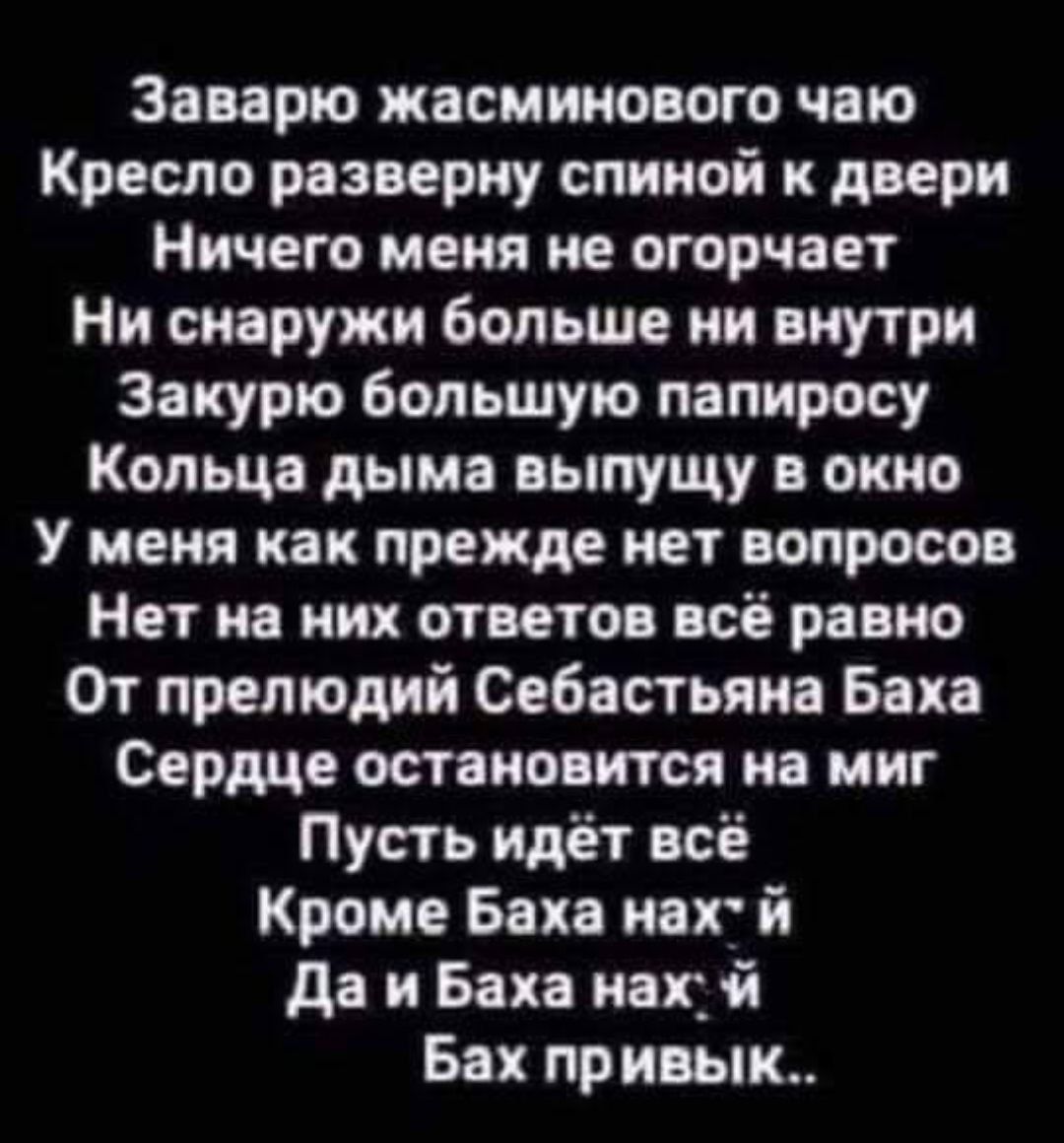 Заварю жасминового чаю Кресло разверну спиной к двери Ничего меня не огорчает Ни снаружи больше ни внутри Закурю большую папиросу Кольца дыма выпущу в окно У меня как прежде нет вопросов Нет на них ответов всё равно От прелюдии Себастьяна Баха Сердце остановится на миг Пусть идёт всё Кроме Баха ног й да и Ван нах Бах привык