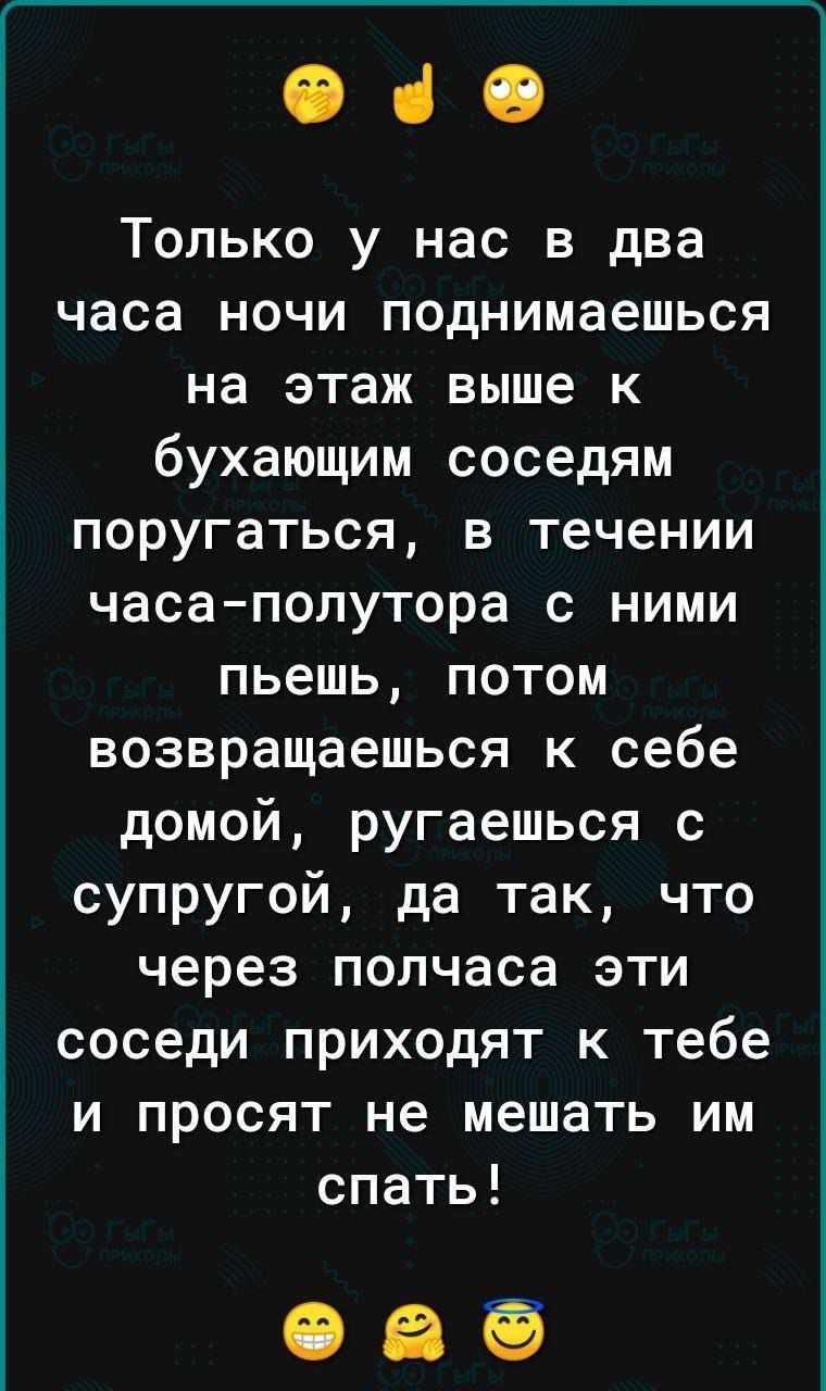 040 Только у нас в два часа ночи поднимаешься на этаж выше к бухающим соседям поругаться в течении часаполутора с ними пьешь потом возвращаешься к себе домой ругаешься с супругой да так что через полчаса эти соседи приходят к тебе и просят не мешать им спать 095