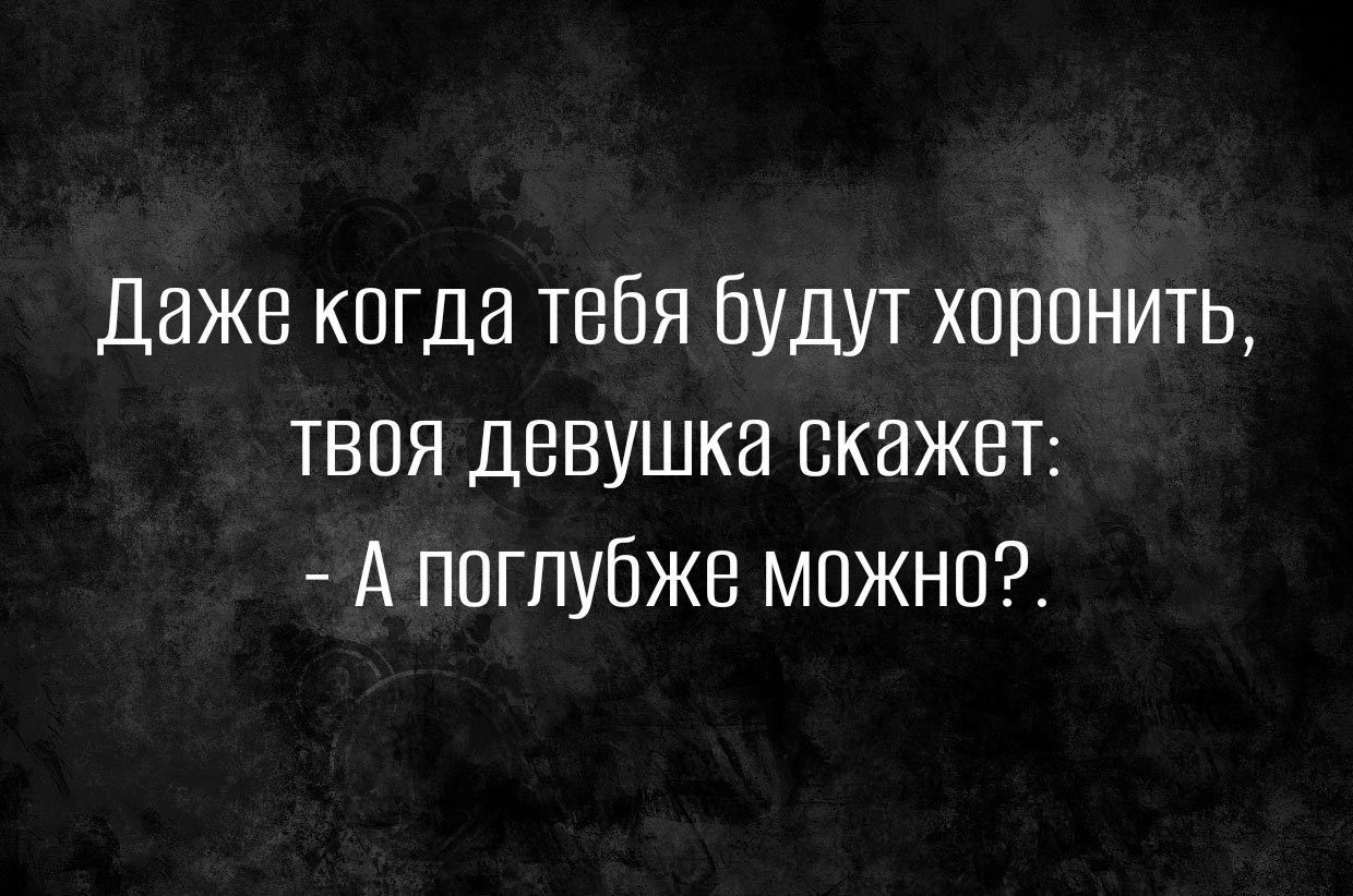 Даже кагда тебя будут хоронить твоя девушка скажет А поглубже можно