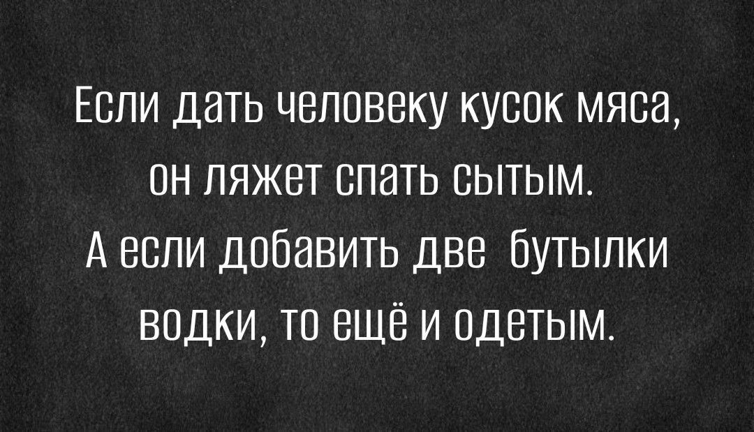 Еспи дать человеку кусок мяса пн ляжет спать сытым А если добавить две бутылки водки то ещё и одетым