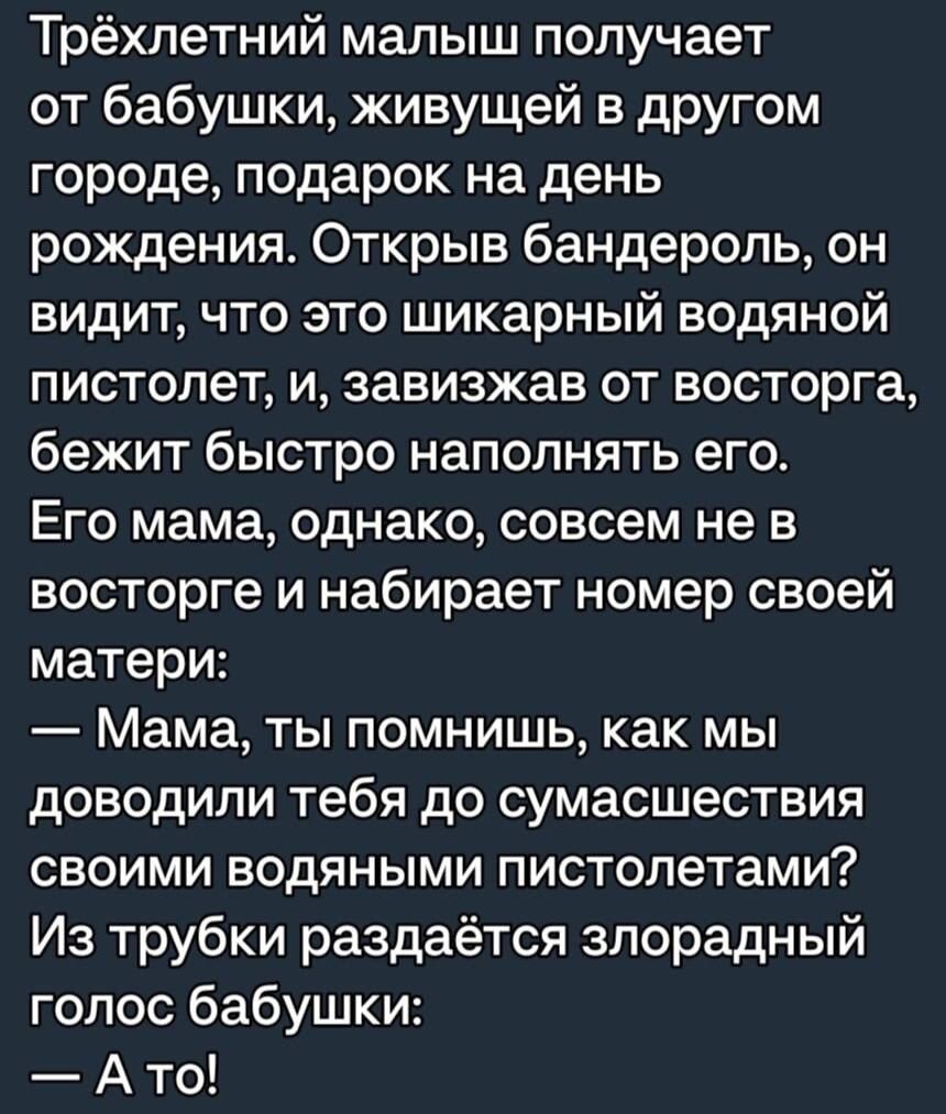 Трёхпетний малыш получает от бабушки живущей в другом городе подарок на день рождения Открыв бандероль он видит что это шикарный водяной пистолет и завизжав от восторга бежит быстро наполнять его Его мама однако совсем не в восторге и набирает номер своей матери Мама ты помнишь как мы доводили тебя до сумасшествия СВОИМИ БОДЯНЫМИ пистолетами Из трубки раздаётся зпорадный голос бабушки А то