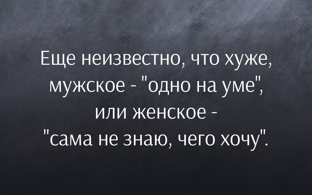 Еще неизвестно что хуже мужское одно на уме или женское сама не знаю чего хочу