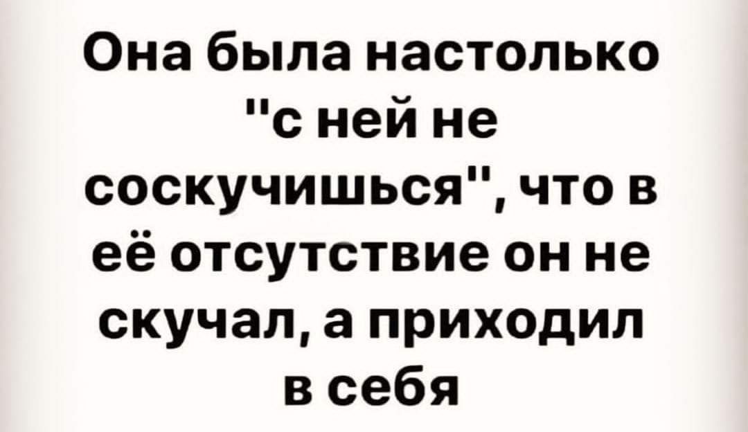 Она была настолько с ней не соскучишься что в её отсутствие он не скучал а приходил в себя