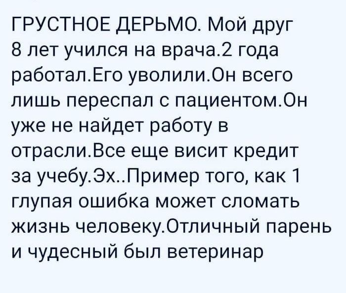 ГРУСТНОЕ ДЕРЬМО МОЙ дРУг 8 лет учился на врача2 года работалЕго уволилиОн всего лишь переспал с пациентомОн уже не найдет работу в отраспиВсе еще висит кредит за учебу_ЭПример того как глупая ошибка может сломать жизнь человекуОтпичный парень и чудесный был ветеринар