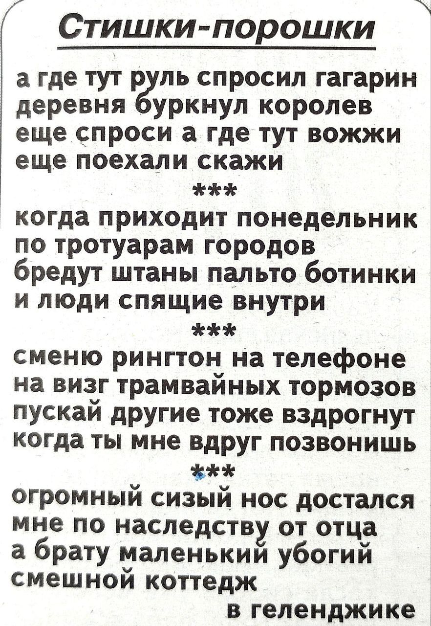 Стишки порошки а где тут р ль спросил гагарин деревня уркнул королев еще спроси а где тут вожжи еще поехали скажи когда приходит понедельник по тротуарам городов бредут штаны пальто ботинки и люди спящие внутри сменю рингтон на телефоне на визг трамвайных тормозов пускай другие тоже вздрогнут когда ты мне вдруг позвонишь огромный сизый нос достался мне по наследству от отца а брату маленькии убоги