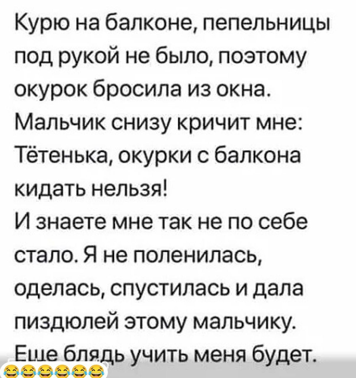 Курю на балконе пепельницы под рукой не было поэтому окурок бросила из окна Мальчик снизу кричит мне Тётенька окурки с балкона кидать нельзя И знаете мне так не по себе стало Я не поленилась оделась спустилась и дала пиздюлей этому мальчику Ешебля ь ть ня е д учи ме буд т