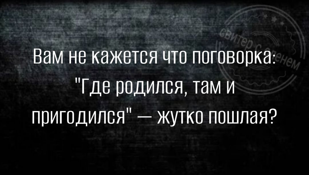 Вам не кажется Что поговорка Где родился там и пригодился жутко пошлая