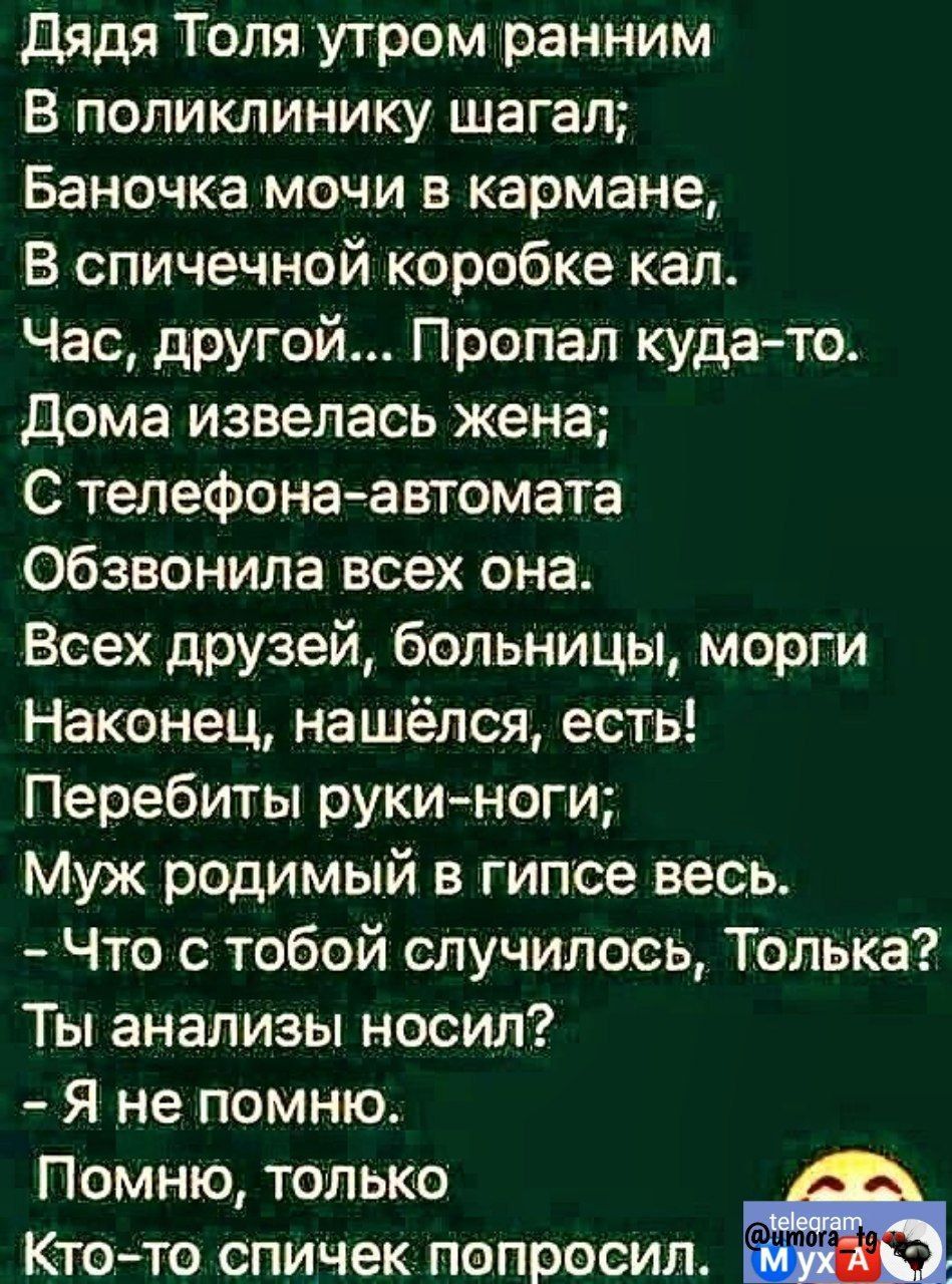 дядя Толя утром ранним В поликлинику шагал Баночка мочи в кармаНе В спичечной коробке кал Час другой Пропал куда то дома извепась жена С телефона автомата обзвонила всех она Всех друзей больницы морги Наконец нашёлся есть Перебиты руки ноги Муж родимый в гипсе весь Что с тобой случилось Толька Ты анализы носил Я не помню Помню только Кто то спичек попросил э