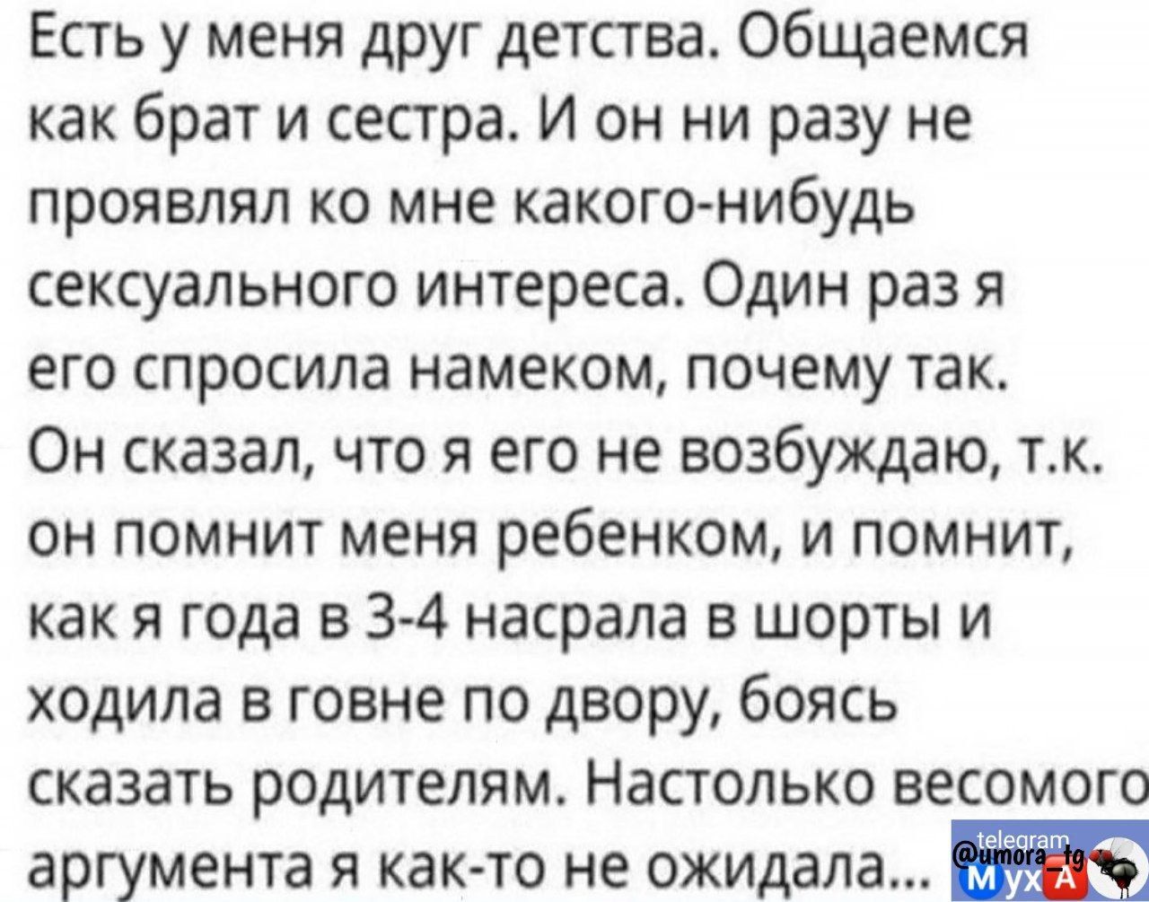 Есть у меня друг детства Общаемся как брат и сестра И он ни разу не проявлял ко мне какого нибудь сексуального интереса Один раз я его спросила намеком почему так Он сказал что я его не возбуждаю тк он помнит меня ребенком и помнит как я года в 3 4 насрала в шорты и ходила в говне по двору боясь сказать родителям Настолько весомого аргумента я как то не ожидала