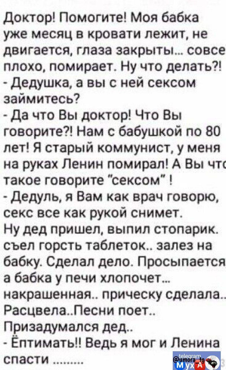 доктор Помогите Моя бабка уже месяц в кровати лежит не двигается глаза закрыты совсе плохо помирает Ну что делать дедушка а вы с ней сексом займитесь да что Вы доктор Что Вы говорите Нам с бабушкой по 80 лет Я старый коммунист у меня на руках Ленин помирал А Вы чт такое говорите сексом дедупь я Вам как врач говорю секс все как рукой снимет Ну дед пришел выпил стопарик съел горсть таблеток залез на