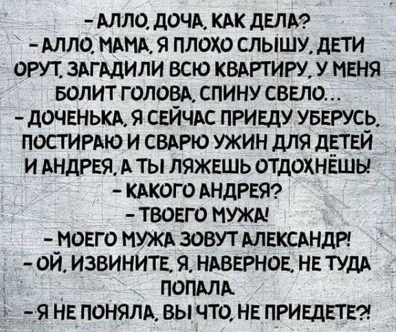 Алло дочА КАК дели Алло МАМА я плохо слышу дпи орут зАгАдили всю КВАРТИРУ У меня БОЛИТ гоповА спину сввло доченькк 91 СЕЙЧАС ПРИЕдУ увижу постигАю и СВАРЮ ужин для дпни и Андрея А ты ляжешь отдохнёшы КАкого АНДРЕЯ твоего мужи моЕго МУЖА зовут АЛЕКСАНДР ой извинить я НАВЕРНОЕ нв тудА попмА я НЕ поням вы что не пгивдвтв