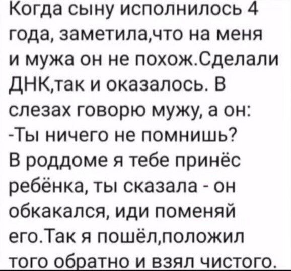 Когда сыну исполнилось 4 года заметилачто на меня и мужа он не похожСделапи ДНКтак и оказалось В слезах говорю мужу а он Ты ничего не помнишь В роддоме я тебе принёс ребёнка ты сказала он обкакался иди поменяй егоТак я пошёллоложип ТОГО обратно И ВЗЯЛ ЧИСТОГО