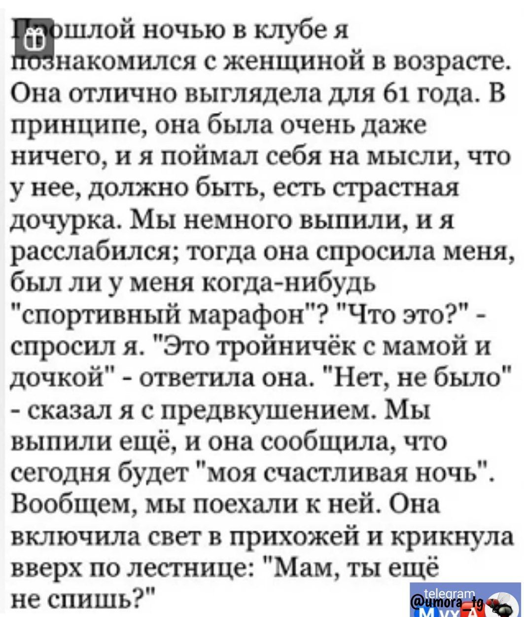 шлой ночью в клубе я накомился с женщиной в возрасте Она отлично выглядела для 61 года В принципе она бьша очень даже ничего и я поймал себя на мысли что у нее должно бъггь есть страстная дочурка Мы немного выпили и я расслабился тогда она спросила меня был ли у меня когда нибудь спортивный марафон Что это спросил я Эю тройничёк с мамой и дочкой ответила она Нет не было сказал я с предвкушением Мы