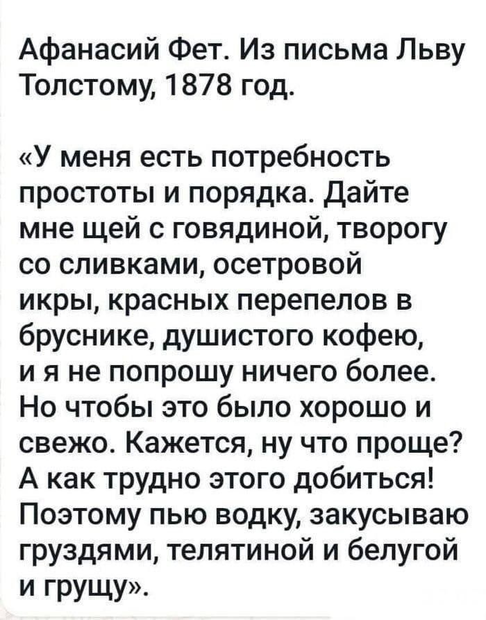 Афанасий Фет Из письма Льву Толстому 1878 год У меня есть потребность простоты и порядка Дайте мне щей с говядиной творогу со сливками осетровой икры красных перепелов в бруснике душистого кофею и я не попрошу ничего более Но чтобы это было хорошо и свежо Кажется ну что проще А как трудно этого добиться Поэтому пью водку закусываю груздями тепятиной и белугой И грущу