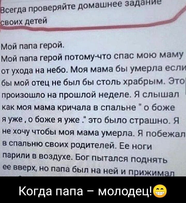 Ьсегда проверяите домашнее задачи евоих детеи Мой папа герой Мой папа герой погсмупо спас мою маму от ухода на небо Моя мама бы умерла 9 бы мой отец не был бы столь храбрым ЭТО произошло на прошлой неделе Я слышал как моя мама кричала в спальне о боже я уже о боже я уже это было страшно Я не хочу чтобы моя мама умерла Я побежал в спальню своих родителей Ее ноги царили в воздухе Бог пытался поднять