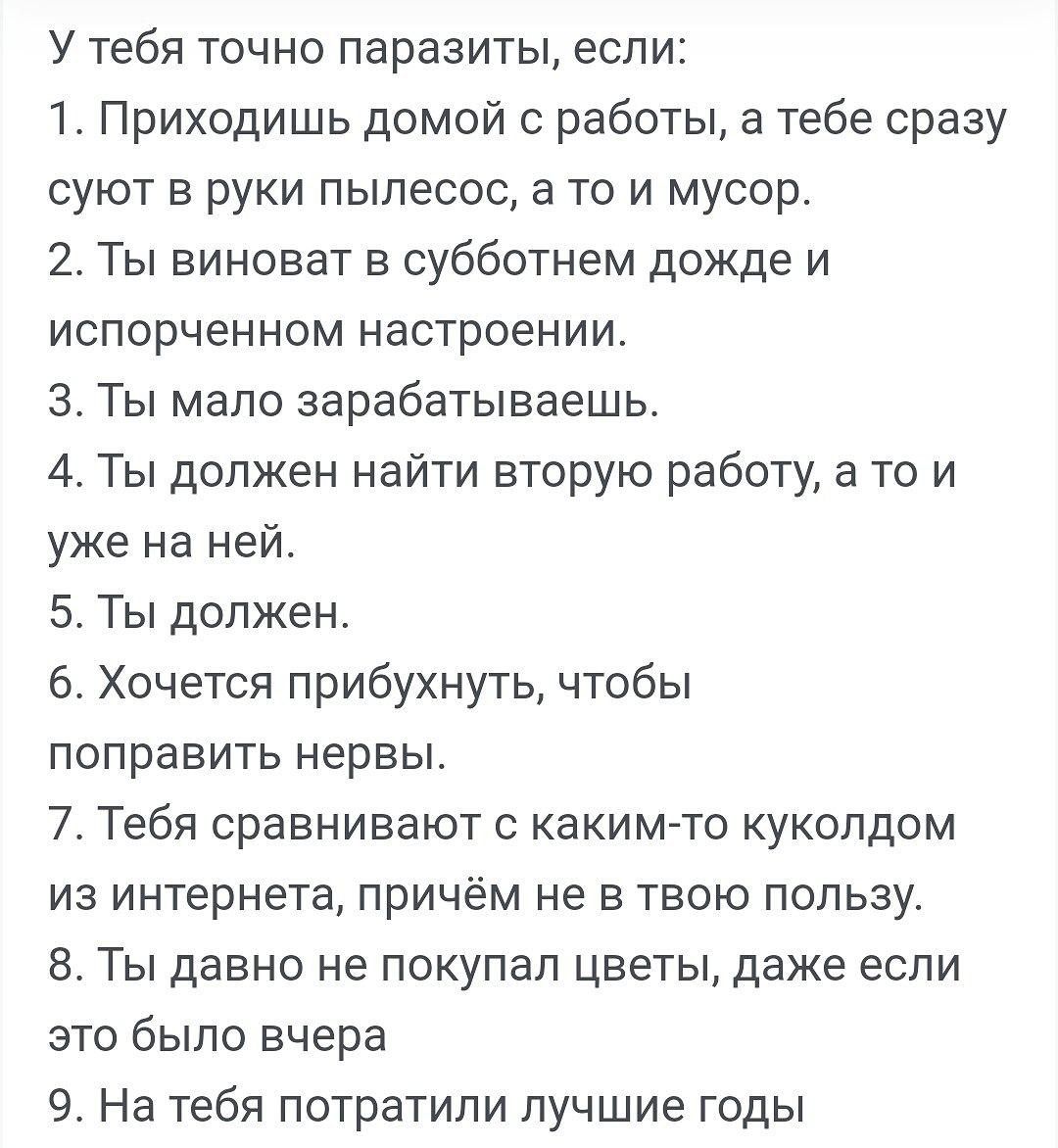 У тебя точно паразиты если 1 Приходишь домой с работы а тебе сразу суют в руки пылесос а то и мусор 2 Ты виноват в субботнем дожде и испорченном настроении 3 Ты мало зарабатываешь 4 Ты должен найти вторую работу а то и уже на ней 5 Ты должен 6 Хочется прибухнуть чтобы поправить нервы 7 Тебя сравнивают с какимто кукопдом из интернета причём не в твою пользу 8 Ты давно не покупал цветы даже если это