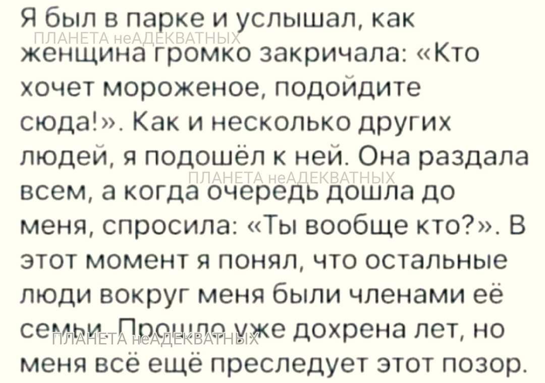 Я был в парке и услышал как женщина ГРОМКО закричала КТО хочет мороженое подойдите сюда Как и несколько дрУгих пюдеи я подошел к ней Она раздала всем а когда очередь дошла до меня спросила Ты вообще кто В этот момент я понял что остальные люди вокруг меня были членами ее се 4 Пдацдгтітт дохрена лет но меня всё ещё преследует зтот позор