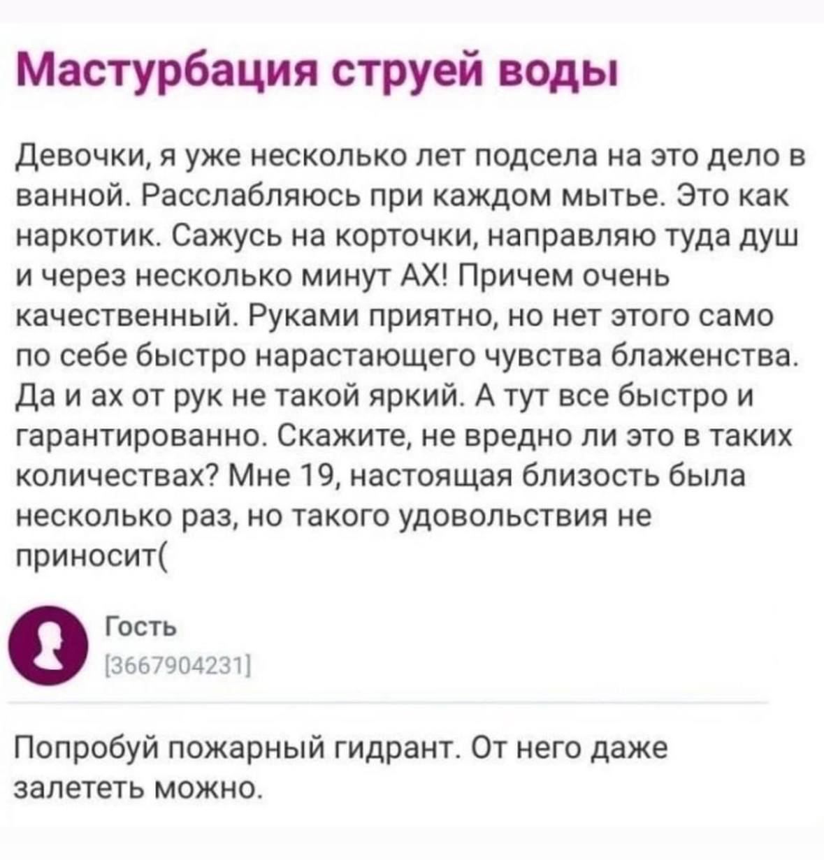 Мастурбация струей воды девочки и уже несколько лет ппдсела на это дело в ванной Расслабляюсь при каждпм мытье Это как наркотик Сажусь на кпргтчки напраепяю туда душ и через несколько минут АХ Причем очень качественный Руками приятно но нет этого само по себе бысто нарастающего чувсува блаженства да и ах от рук не такой яркий А тут все быстро и гарантированно Скажите ие вредна ли это в таких колич