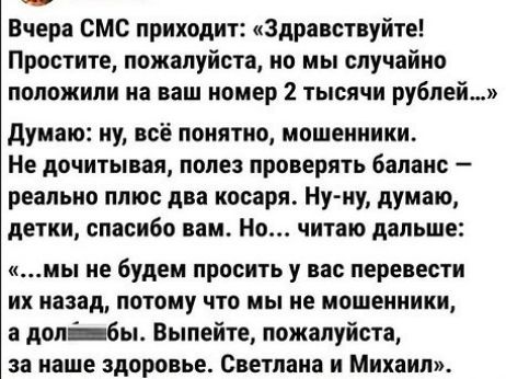 Вчера смс приходит Здравствуйте Простите пожалуйста но мы спучайио положили на ваш номер 2 тысячи рублей думаю му всё понятно мошенники Не дочитывая попе проверять бапаис реальио плюс два косаря Ну иу думаю детки спасибо вам Но читаю дальше и не будем просить у вас перенести их иааад потому что мы ие мошеииики а долбы Выпейте пажалуйста за наше здоровье Светлана и Михаил