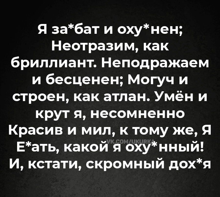 я забат и охунен Неотразим как бриллиант Неподражаем и бесценен Могуч и строен как атлан Умён и крут я несомненно Красив и мил к тому же Я Еать какой я охунный И кстати скромный дохя