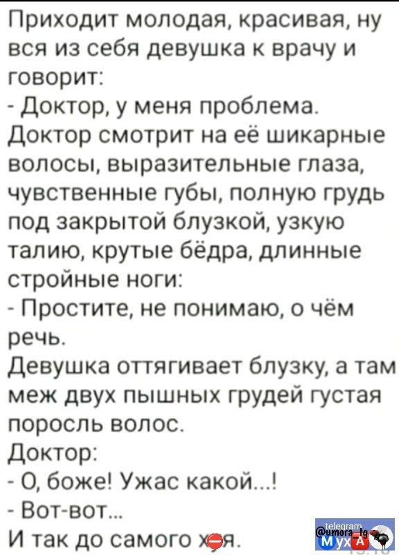 Приходит молодая красивая ну вся из себя девушка к врачу и говорит Доктор у меня проблема Доктор смотрит на её шикарные волосы выразительные глаза чувственные губы полную грудь под закрытой блузкой узкую талию крутые бёдра длинные стройные ноги Простите не понимаю о чём речь Девушка оттягивает блузку а там меж двух пышных грудей густая поросль воло