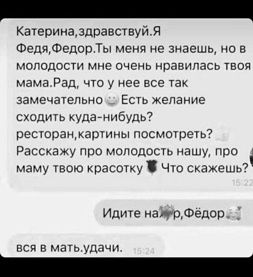 КатериназдравствуйЯ ФедяФедорТы меня не знаешь но в молодости мне очень нравилась твоя мамаРад что у нее все так замечательно с Есть желание сходить куда нибудь ресторанкартины посмотреть Расскажу про молодость нашу про маму твою красотку Что скажешь Идите найрФёдор 7 вся в матьудачи