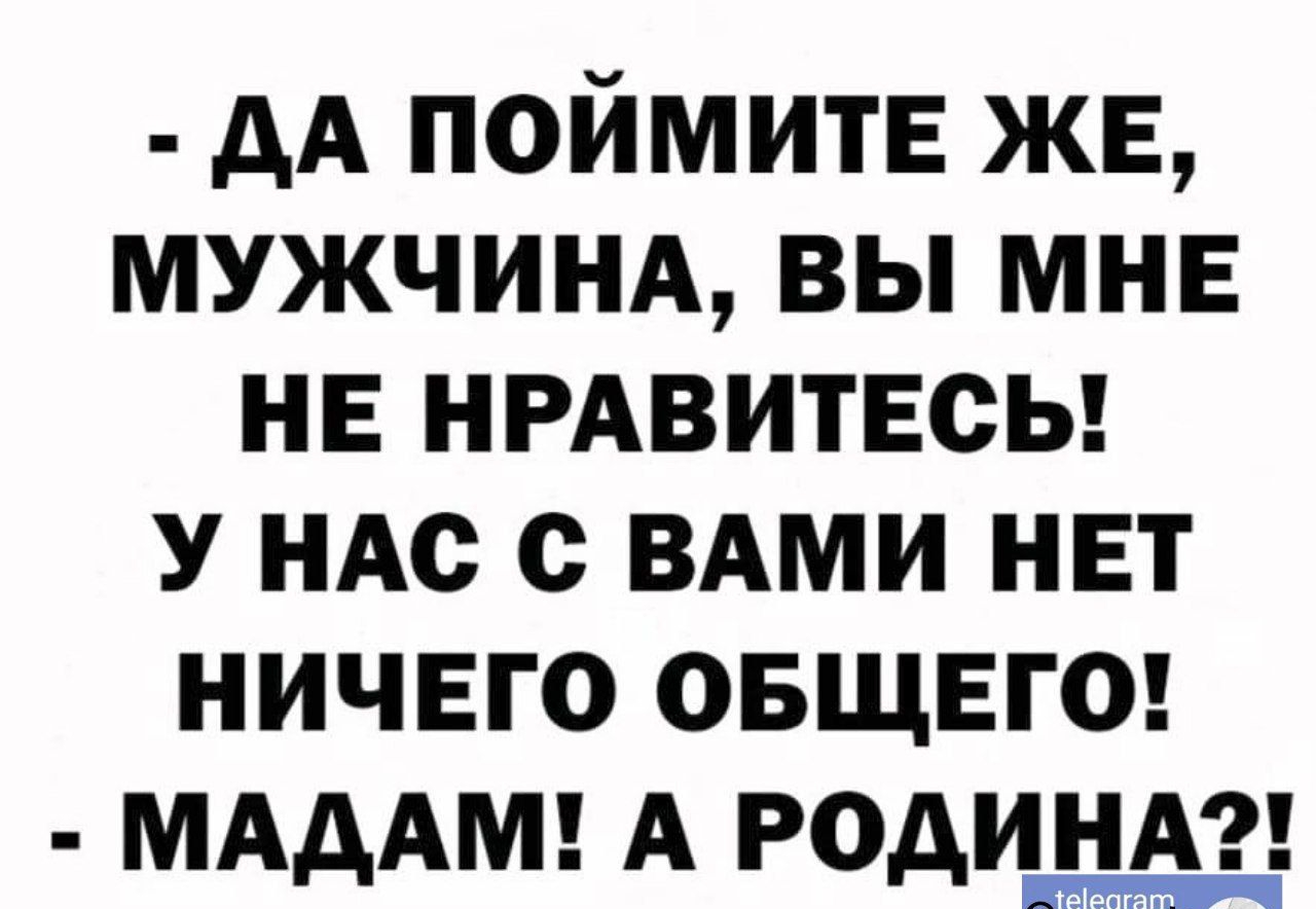 ДА ПОЙМИТЕ ЖЕ МУЖЧИНА ВЫ МНЕ НЕ НРАВИТЕСЬ У НАС С ВАМИ НЕТ НИЧЕГО ОБЩЕГО МАДАМ А РОДИНА