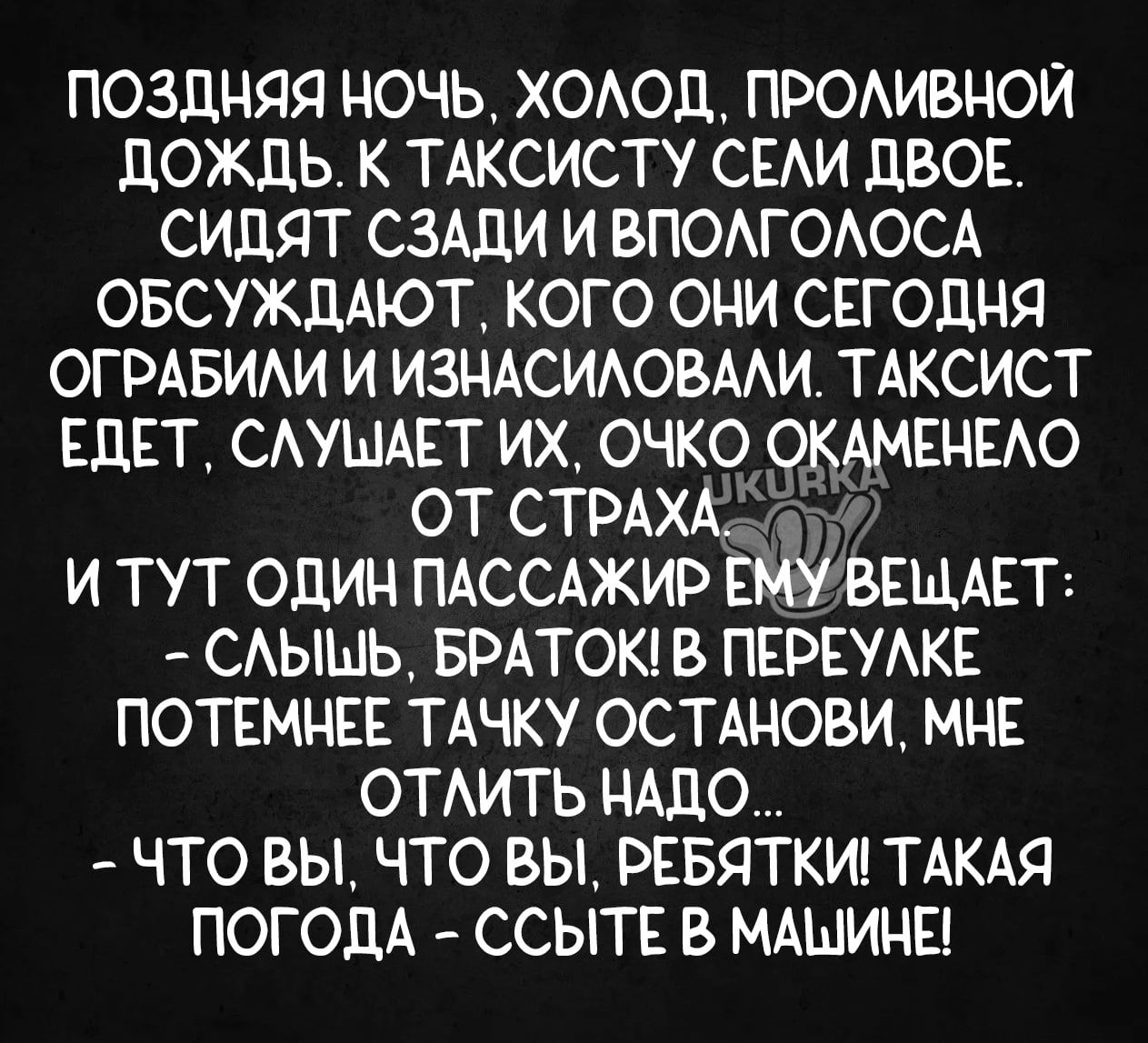 ПОЗДНЯЯ НОЧЬ ХОЛОД ПРОЛИВНОЙ ДОЖДЬ К ТАКСИСТУ СЕЛИ ДВОЕ СИДЯТ СЗАДИ И ВПОЛГОЛОСА ОБСУЖДАЮТ КОГО ОНИ СЕГОДНЯ ОГРАБИЛИ И ИЗНАСИЛОВАЛИ ТАКСИСТ ЕДЕТ СЛУШАЕТ ИХ ОЧКО ОКАМЕНЕЛО ОТ СТРАХА И ТУТ ОДИН ПАССАЖИР ЕМУВЕЩАЕТ СЛЫШЬ БРАТОК В ПЕРЕУЛКЕ ПОТЕМНЕЕ ТАЧКУ ОСТАНОВИ МНЕ ОТЛИТЬ НАДО ЧТО ВЫ ЧТО ВЫ РЕБЯТКИ ТАКАЯ ПОГОДА ССЫТЕ В МАШИНЕ