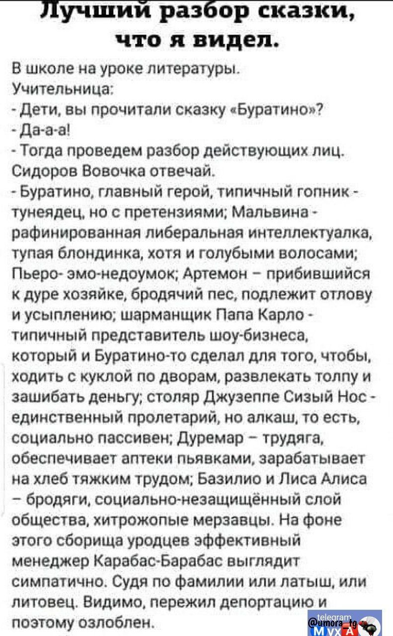 Лучший разбор сказки что я видел В школе на уроке литературы Учительница Дети вы прочитали сказку Буратино Да а а Тогда проведем разбор действующих лиц Сидоров Вовочка отвечай Буратино главный герой типичный гопник тунеядец но с претензиями Мальвина рафинированная либеральная интеллектуалка тупая блондинка хотя и голубыми волосами Пьеро эмо недоумо